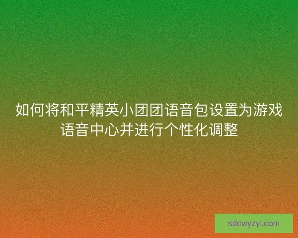 如何将和平精英小团团语音包设置为游戏语音中心并进行个性化调整