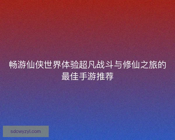 畅游仙侠世界体验超凡战斗与修仙之旅的最佳手游推荐