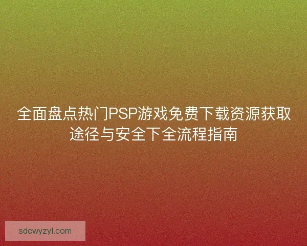 全面盘点热门PSP游戏免费下载资源获取途径与安全下全流程指南