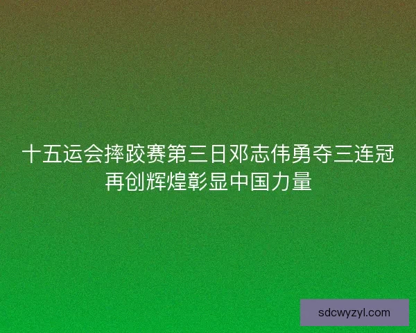 十五运会摔跤赛第三日邓志伟勇夺三连冠再创辉煌彰显中国力量