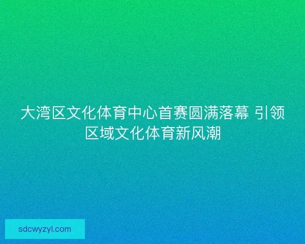 大湾区文化体育中心首赛圆满落幕 引领区域文化体育新风潮