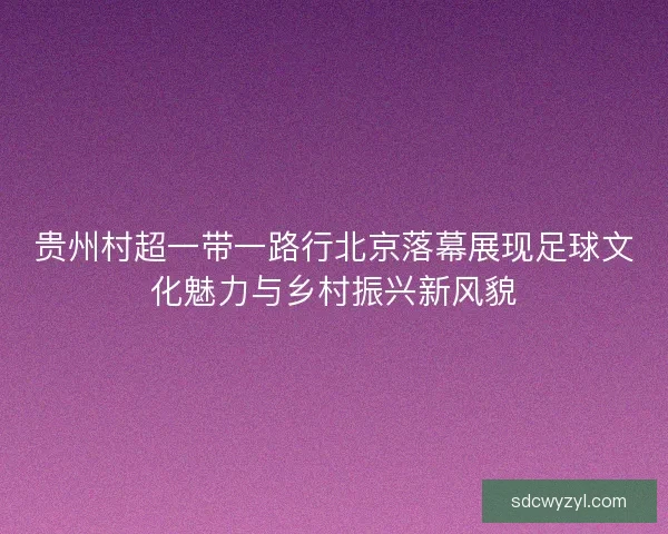 贵州村超一带一路行北京落幕展现足球文化魅力与乡村振兴新风貌