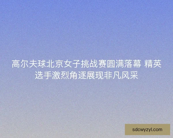 高尔夫球北京女子挑战赛圆满落幕 精英选手激烈角逐展现非凡风采 高尔夫球北京女子挑战赛圆满落幕 精英选手激烈角逐展现非凡风采