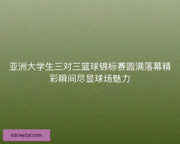 亚洲大学生三对三篮球锦标赛圆满落幕精彩瞬间尽显球场魅力