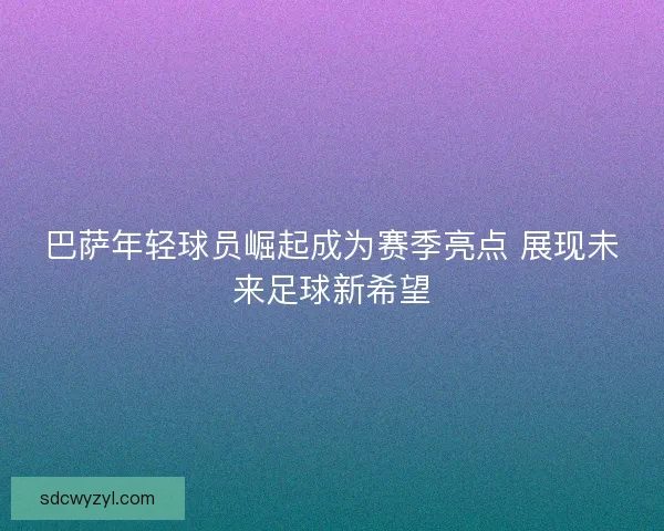 巴萨年轻球员崛起成为赛季亮点 展现未来足球新希望