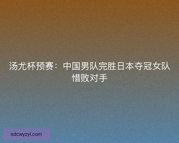 汤尤杯预赛：中国男队完胜日本夺冠女队惜败对手