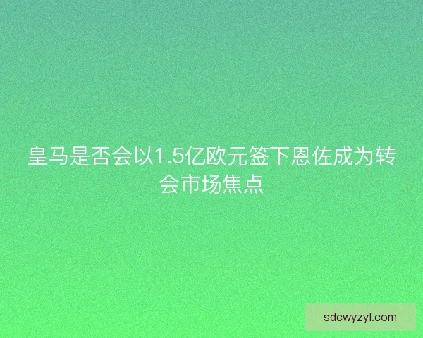 皇马是否会以1.5亿欧元签下恩佐成为转会市场焦点 皇马是否会以1.5亿欧元签下恩佐成为转会市场焦点