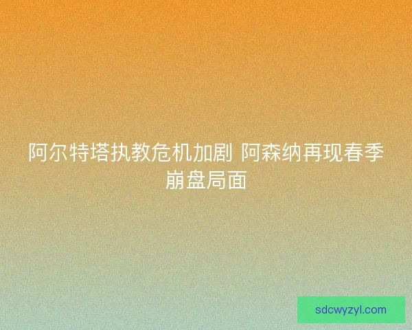 阿尔特塔执教危机加剧 阿森纳再现春季崩盘局面 阿尔特塔执教危机加剧 阿森纳再现春季崩盘局面