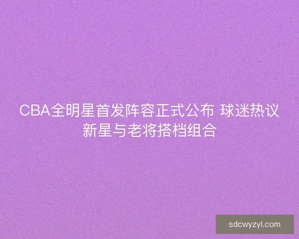 CBA全明星首发阵容正式公布 球迷热议新星与老将搭档组合 CBA全明星首发阵容正式公布 球迷热议新星与老将搭档组合