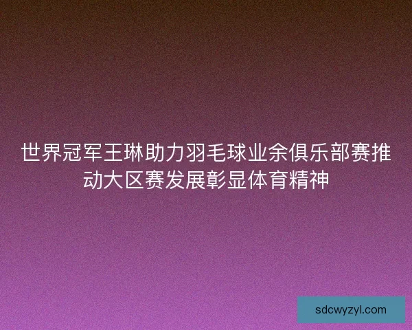 世界冠军王琳助力羽毛球业余俱乐部赛推动大区赛发展彰显体育精神
