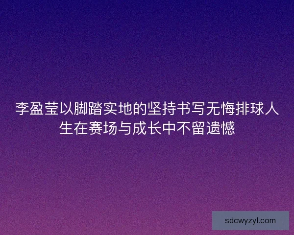 李盈莹以脚踏实地的坚持书写无悔排球人生在赛场与成长中不留遗憾