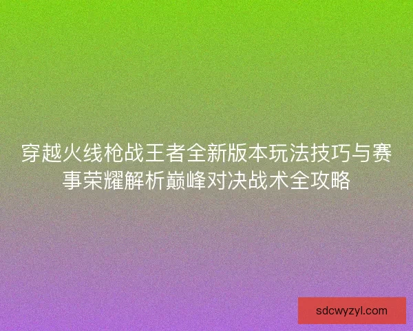 穿越火线枪战王者全新版本玩法技巧与赛事荣耀解析巅峰对决战术全攻略