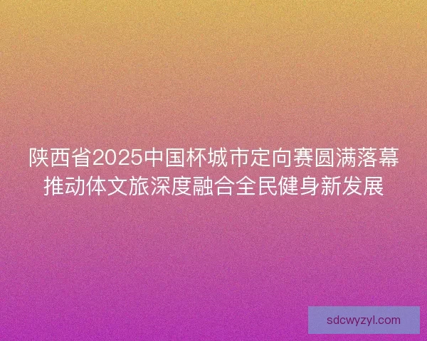陕西省2025中国杯城市定向赛圆满落幕推动体文旅深度融合全民健身新发展 陕西省2025中国杯城市定向赛圆满落幕推动体文旅深度融合全民健身新发展