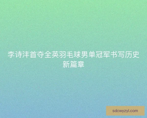 李诗沣首夺全英羽毛球男单冠军书写历史新篇章