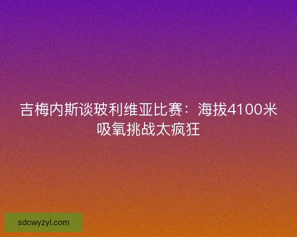 吉梅内斯谈玻利维亚比赛:海拔4100米吸氧挑战太疯狂 吉梅内斯谈玻利维亚比赛:海拔4100米吸氧挑战太疯狂