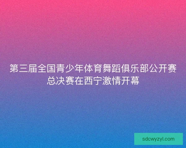 第三届全国青少年体育舞蹈俱乐部公开赛总决赛在西宁激情开幕 第三届全国青少年体育舞蹈俱乐部公开赛总决赛在西宁激情开幕