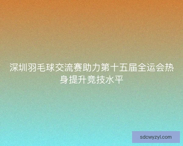 深圳羽毛球交流赛助力第十五届全运会热身提升竞技水平 深圳羽毛球交流赛助力第十五届全运会热身提升竞技水平