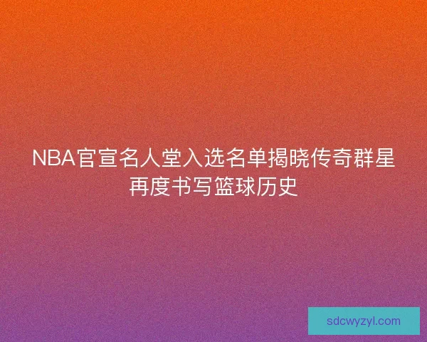 NBA官宣名人堂入选名单揭晓传奇群星再度书写篮球历史