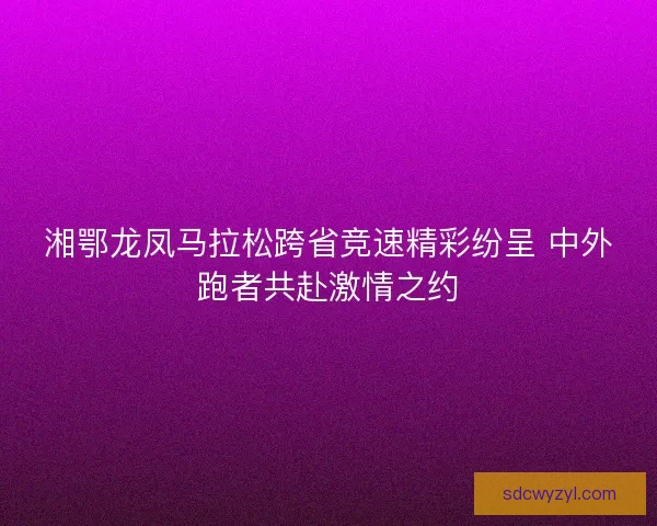 湘鄂龙凤马拉松跨省竞速精彩纷呈 中外跑者共赴激情之约