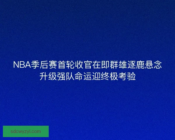 NBA季后赛首轮收官在即群雄逐鹿悬念升级强队命运迎终极考验