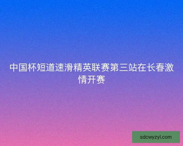 中国杯短道速滑精英联赛第三站在长春激情开赛