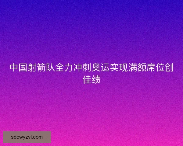 中国射箭队全力冲刺奥运实现满额席位创佳绩 中国射箭队全力冲刺奥运实现满额席位创佳绩