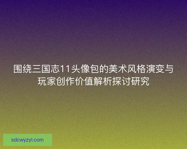 围绕三国志11头像包的美术风格演变与玩家创作价值解析探讨研究